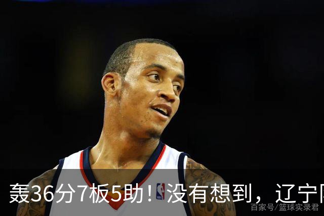 轰36分7板5助！没有想到，辽宁队输给了自己抛弃之人
